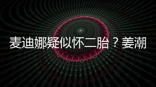 迪娜恋情顾姜二胎麦迪娜疑似怀史回潮麦